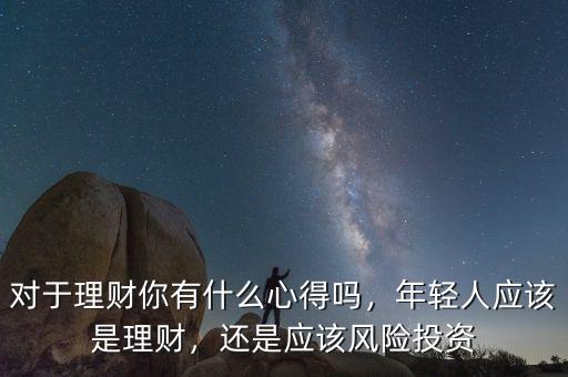 對于理財你有什么心得嗎，年輕人應(yīng)該是理財，還是應(yīng)該風(fēng)險投資