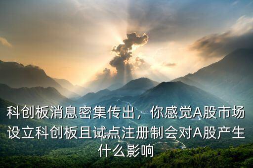科創(chuàng)板消息密集傳出，你感覺A股市場設(shè)立科創(chuàng)板且試點(diǎn)注冊制會對A股產(chǎn)生什么影響