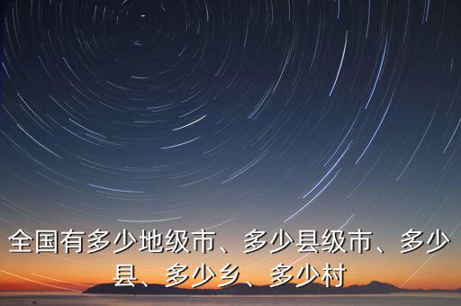 全國(guó)有多少地級(jí)市、多少縣級(jí)市、多少縣、多少鄉(xiāng)、多少村