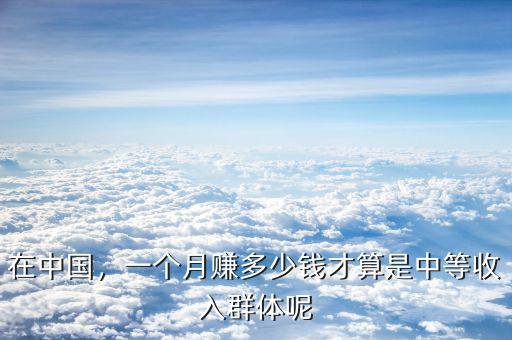 在中國，一個(gè)月賺多少錢才算是中等收入群體呢