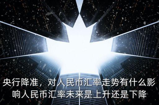 央行降準，對人民幣匯率走勢有什么影響人民幣匯率未來是上升還是下降