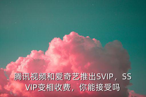 騰訊視頻和愛奇藝推出SVIP，SSVIP變相收費，你能接受嗎
