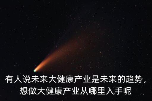 有人說未來大健康產(chǎn)業(yè)是未來的趨勢，想做大健康產(chǎn)業(yè)從哪里入手呢