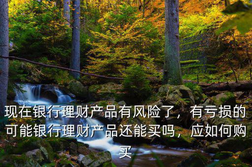 現(xiàn)在銀行理財產(chǎn)品有風(fēng)險了，有虧損的可能銀行理財產(chǎn)品還能買嗎，應(yīng)如何購買