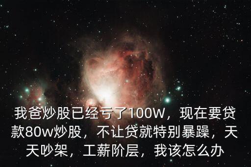 我爸炒股已經(jīng)虧了100W，現(xiàn)在要貸款80w炒股，不讓貸就特別暴躁，天天吵架，工薪階層，我該怎么辦