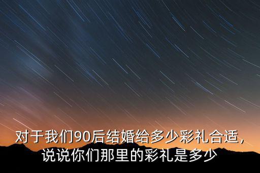 對(duì)于我們90后結(jié)婚給多少彩禮合適，說(shuō)說(shuō)你們那里的彩禮是多少