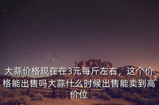 大蒜價格現(xiàn)在在3元每斤左右，這個價格能出售嗎大蒜什么時候出售能賣到高價位