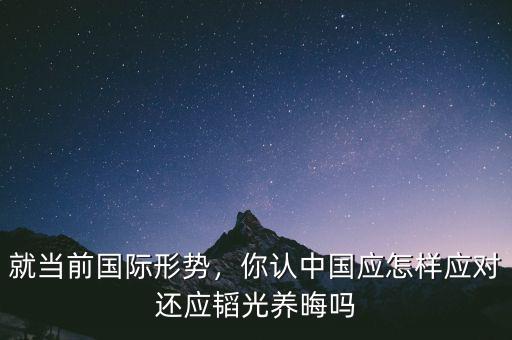 就當(dāng)前國際形勢，你認(rèn)中國應(yīng)怎樣應(yīng)對還應(yīng)韜光養(yǎng)晦嗎