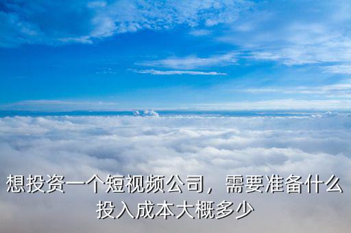 想投資一個(gè)短視頻公司，需要準(zhǔn)備什么投入成本大概多少
