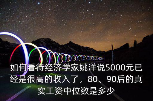 如何看待經(jīng)濟(jì)學(xué)家姚洋說5000元已經(jīng)是很高的收入了，80、90后的真實工資中位數(shù)是多少