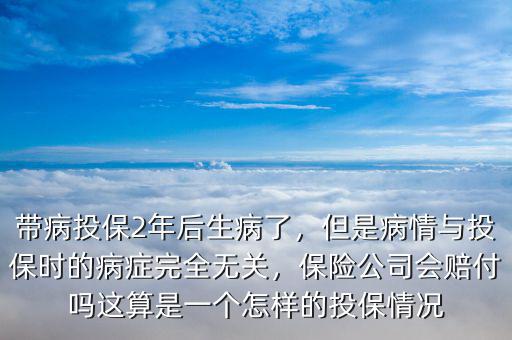 帶病投保2年后生病了，但是病情與投保時的病癥完全無關(guān)，保險公司會賠付嗎這算是一個怎樣的投保情況
