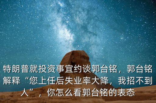 特朗普就投資事宜約談郭臺銘，郭臺銘解釋“您上任后失業(yè)率大降，我招不到人”，你怎么看郭臺銘的表態(tài)