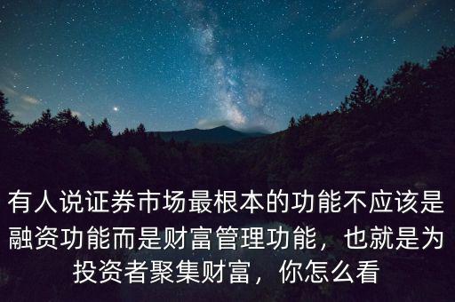 有人說證券市場最根本的功能不應該是融資功能而是財富管理功能，也就是為投資者聚集財富，你怎么看