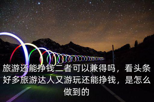 旅游還能掙錢二者可以兼得嗎，看頭條好多旅游達人又游玩還能掙錢，是怎么做到的