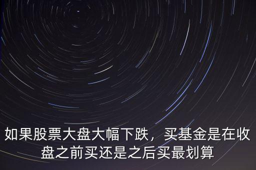 如果股票大盤大幅下跌，買基金是在收盤之前買還是之后買最劃算