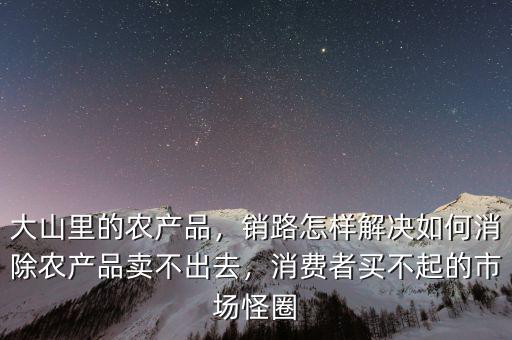 大山里的農(nóng)產(chǎn)品，銷路怎樣解決如何消除農(nóng)產(chǎn)品賣不出去，消費(fèi)者買不起的市場(chǎng)怪圈