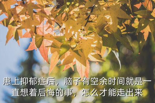 患上抑郁癥后，腦子有空余時間就是一直想著后悔的事，怎么才能走出來