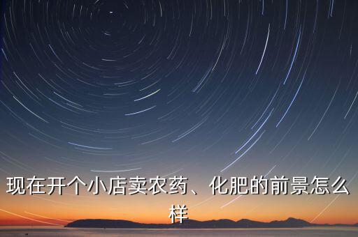 現(xiàn)在開個小店賣農(nóng)藥、化肥的前景怎么樣