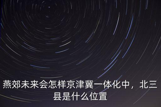 燕郊未來會怎樣京津冀一體化中，北三縣是什么位置
