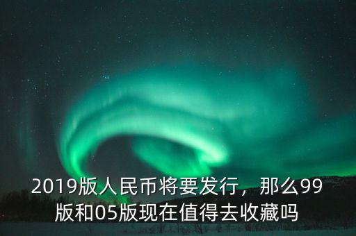 2019版人民幣將要發(fā)行，那么99版和05版現(xiàn)在值得去收藏嗎