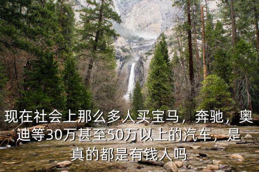 現(xiàn)在社會上那么多人買寶馬，奔馳，奧迪等30萬甚至50萬以上的汽車，是真的都是有錢人嗎