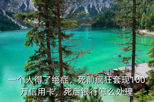 一個人得了絕癥，死前瘋狂套現(xiàn)100萬信用卡，死后銀行怎么處理