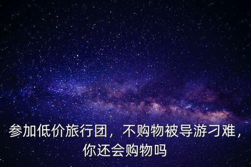 參加低價(jià)旅行團(tuán)，不購(gòu)物被導(dǎo)游刁難，你還會(huì)購(gòu)物嗎