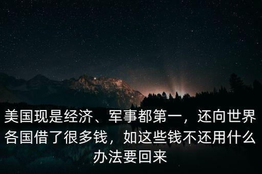 美國現(xiàn)是經(jīng)濟(jì)、軍事都第一，還向世界各國借了很多錢，如這些錢不還用什么辦法要回來