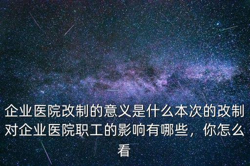 企業(yè)醫(yī)院改制的意義是什么本次的改制對(duì)企業(yè)醫(yī)院職工的影響有哪些，你怎么看