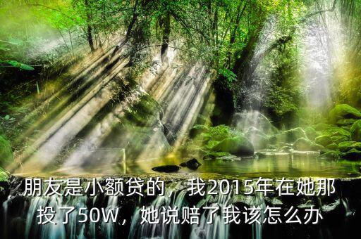 朋友是小額貸的，我2015年在她那投了50W，她說賠了我該怎么辦