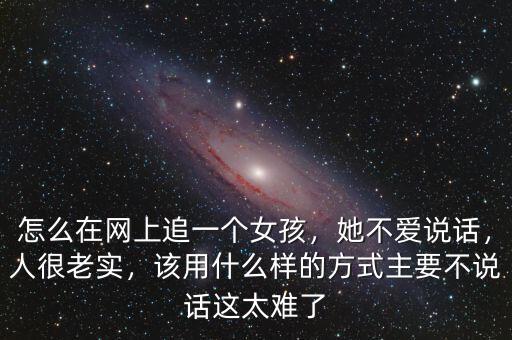 怎么在網(wǎng)上追一個女孩，她不愛說話，人很老實，該用什么樣的方式主要不說話這太難了