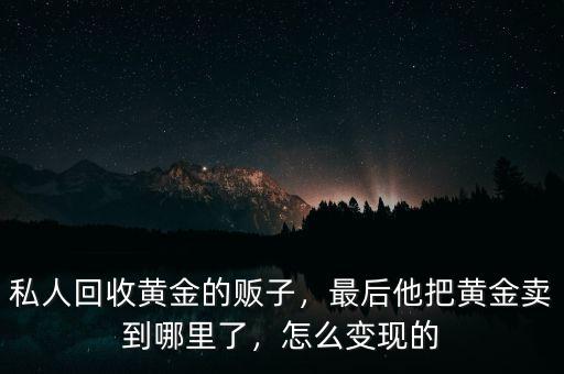 私人回收黃金的販子，最后他把黃金賣到哪里了，怎么變現(xiàn)的
