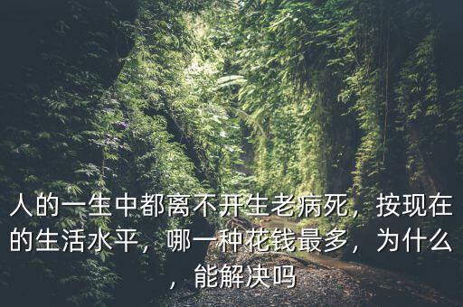人的一生中都離不開生老病死，按現(xiàn)在的生活水平，哪一種花錢最多，為什么，能解決嗎