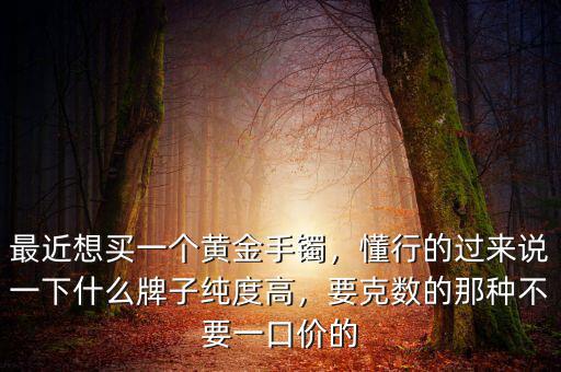 最近想買一個黃金手鐲，懂行的過來說一下什么牌子純度高，要克數(shù)的那種不要一口價的