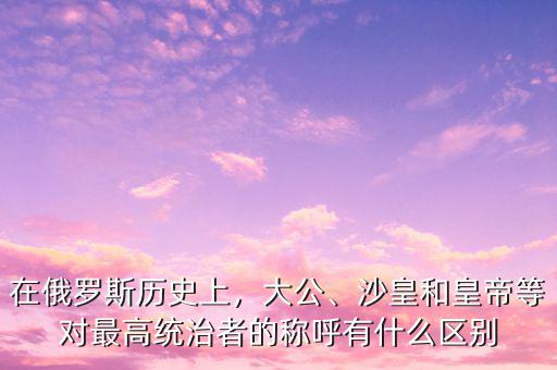 在俄羅斯歷史上，大公、沙皇和皇帝等對最高統(tǒng)治者的稱呼有什么區(qū)別
