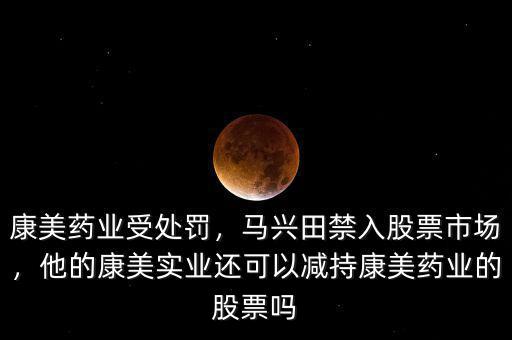 康美藥業(yè)受處罰，馬興田禁入股票市場，他的康美實業(yè)還可以減持康美藥業(yè)的股票嗎
