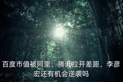 百度市值被阿里、騰訊拉開差距，李彥宏還有機會逆襲嗎