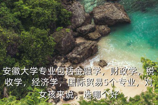 安徽大學(xué)專業(yè)包括金融學(xué)，財(cái)政學(xué)，稅收學(xué)，經(jīng)濟(jì)學(xué)，國際貿(mào)易5個(gè)專業(yè)，對(duì)女孩來說，選哪個(gè)好