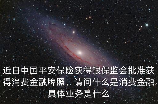 近日中國(guó)平安保險(xiǎn)獲得銀保監(jiān)會(huì)批準(zhǔn)獲得消費(fèi)金融牌照，請(qǐng)問(wèn)什么是消費(fèi)金融具體業(yè)務(wù)是什么