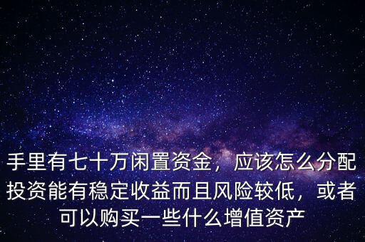 手里有七十萬閑置資金，應(yīng)該怎么分配投資能有穩(wěn)定收益而且風(fēng)險較低，或者可以購買一些什么增值資產(chǎn)