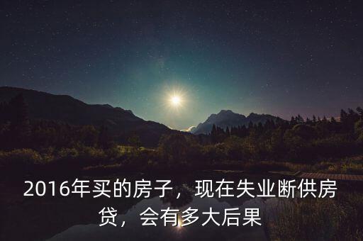 2016年買(mǎi)的房子，現(xiàn)在失業(yè)斷供房貸，會(huì)有多大后果