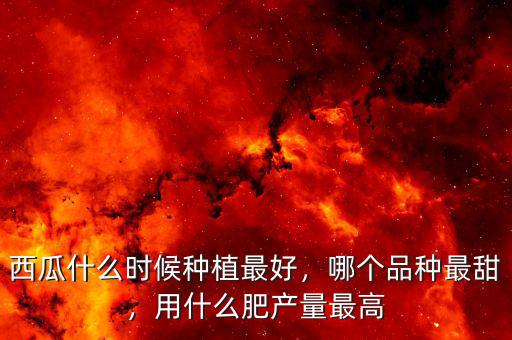 西瓜什么時候種植最好，哪個品種最甜，用什么肥產(chǎn)量最高