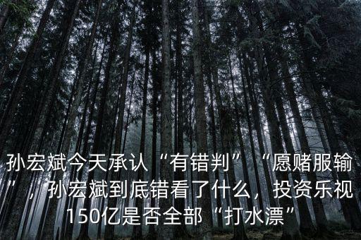 孫宏斌今天承認(rèn)“有錯判”“愿賭服輸”，孫宏斌到底錯看了什么，投資樂視150億是否全部“打水漂”