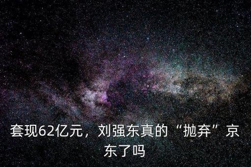 套現(xiàn)62億元，劉強東真的“拋棄”京東了嗎