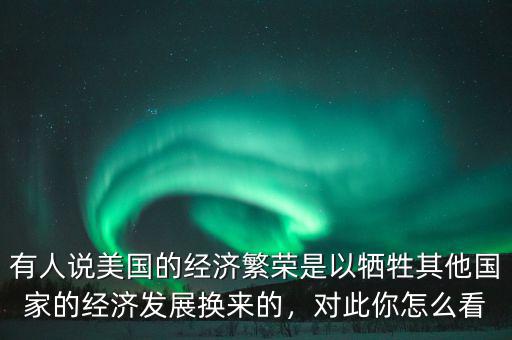 有人說(shuō)美國(guó)的經(jīng)濟(jì)繁榮是以犧牲其他國(guó)家的經(jīng)濟(jì)發(fā)展換來(lái)的，對(duì)此你怎么看