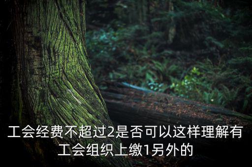工會經(jīng)費為什么收4，工會經(jīng)費不超過2是否可以這樣理解有工會組織上繳1另外的