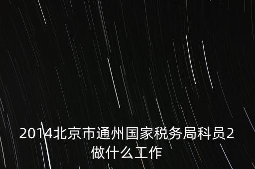 稅務(wù)所科員 二 是什么，2014北京市通州國家稅務(wù)局科員2做什么工作