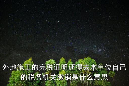 外地施工的完稅證明還得去本單位自己的稅務機關(guān)繳銷是什么意思