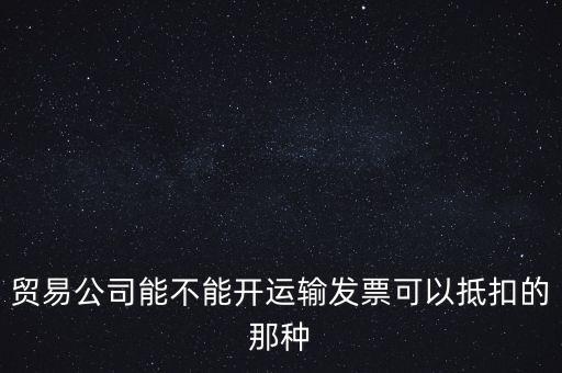 貿(mào)易公司能開什么發(fā)票，貿(mào)易公司能不能開運輸發(fā)票可以抵扣的那種