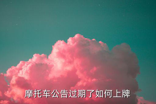 什么是摩托車(chē)公告過(guò)期，摩托車(chē)合格證公告幾年過(guò)期過(guò)期了是不是不能上牌了